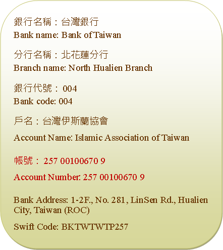 Rounded Rectangle: 銀行名稱：台灣銀行Bank name: Bank of Taiwan分行名稱：北花蓮分行Branch name: North Hualien Branch銀行代號：004Bank code: 004戶名：台灣伊斯蘭協會Account Name: Islamic Association of Taiwan帳號：257 00100670 9Account Number: 257 00100670 9Bank Address: 1-2F., No. 281, LinSen Rd., Hualien City, Taiwan (ROC)Swift Code: BKTWTWTP257