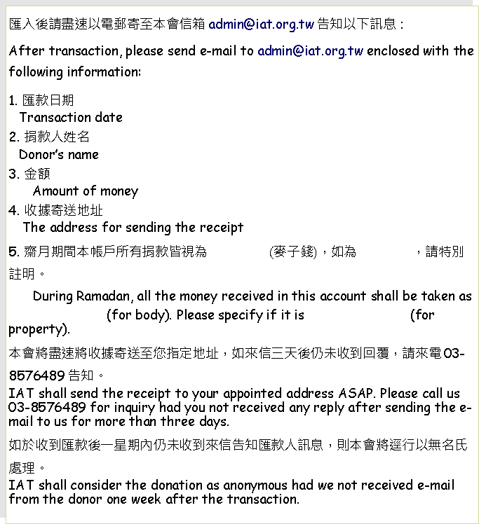 Text Box: 匯入後請盡速以電郵寄至本會信箱admin@iat.org.tw告知以下訊息：After transaction, please send e-mail to admin@iat.org.tw enclosed with the following information: 1. 匯款日期   Transaction date2. 捐款人姓名   Donor’s name3. 金額      Amount of money4. 收據寄送地址    The address for sending the receipt5. 齋月期間本帳戶所有捐款皆視為                (麥子錢)，如為              ，請特別註明。      During Ramadan, all the money received in this account shall be taken as                              (for body). Please specify if it is                           (for property).本會將盡速將收據寄送至您指定地址，如來信三天後仍未收到回覆，請來電03-8576489告知。IAT shall send the receipt to your appointed address ASAP. Please call us 03-8576489 for inquiry had you not received any reply after sending the e-mail to us for more than three days.如於收到匯款後一星期內仍未收到來信告知匯款人訊息，則本會將逕行以無名氏處理。IAT shall consider the donation as anonymous had we not received e-mail from the donor one week after the transaction.