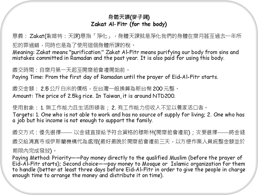 Rounded Rectangle: 身體天課(麥子錢)Zakat Al-Fitr (for the body)意義：Zakat(紮喀特：天課)意指「淨化」，身體天課就是淨化我們的身體在齋月甚至過去一年所犯的罪過錯，同時也是為了使用這個身體所課的稅。Meaning: Zakat means “purification.” Zakat Al-Fitr means purifying our body from sins and mistakes committed in Ramadan and the past year. It is also paid for using this body.繳交時間：自齋月第一天起至開齋節會禮開始前。Paying Time: From the first day of Ramadan until the prayer of Eid-Al-Fitr starts.繳交金額：2.5公斤白米的價格，在台灣一般換算為新台幣200元整。Amount: The price of 2.5kg rice. In Taiwan, it is around NTD200.使用對象：1. 無工作能力且生活困頓者；2. 有工作能力但收入不足以養家活口者。Targets: 1. One who is not able to work and has no source of supply for living; 2. One who has a job but his income is not enough to support the family.繳交方式：優先選擇—— 以金錢直接給予符合資格的穆斯林(開齋節會禮前)；次要選擇——將金錢繳交給清真寺或伊斯蘭機構代為處理(最好最晚於開齋節會禮前三天，以方便作業人員統整金額並於期限內完成發放)。Paying Method: Priority——Pay money directly to the qualified Muslim (before the prayer of Eid-Al-Fitr starts); Second choice——pay money to Mosque or  Islamic organization for them to handle (better at least three days before Eid-Al-Fitr in order to give the people in charge enough time to arrange the money and distribute it on time).