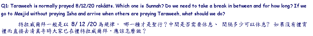 Text Box: Q1: Taraweeh is normally prayed 8/12/20 rakâāts. Which one is Sunnah? Do we need to take a break in between and for how long? If we go to Masjid without praying Isha and arrive when others are praying Taraweeh, what should we do?       特拉威爾拜一般是以 8/ 12 /20 為規律， 哪一種才是聖行？中間是否需要休息、 間隔多少可以休息?  如果沒有禮宵禮而直接去清真寺時大家已在禮特拉威爾拜，應該怎麼做？