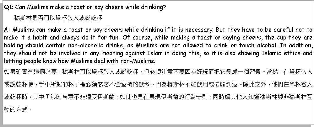 Text Box: Q1: Can Muslims make a toast or say cheers while drinking?       穆斯林是否可以舉杯敬人或說乾杯？A: Muslims can make a toast or say cheers while drinking if it is necessary. But they have to be careful not to make it a habit and always do it for fun. Of course, while making a toast or saying cheers, the cup they are holding should contain non-alcoholic drinks, as Muslims are not allowed to drink or touch alcohol. In addition, they should not be involved in any meaning against Islam in doing this, so it is also showing Islamic ethics and letting people know how Muslims deal with non-Muslims.如果確實有這個必要，穆斯林可以舉杯敬人或說乾杯，但必須注意不要因為好玩而把它變成一種習慣。當然，在舉杯敬人或說乾杯時，手中所握的杯子裡必須裝著不含酒精的飲料，因為穆斯林不能飲用或碰觸到酒。除此之外，他們在舉杯敬人或乾杯時，其中所涉的含意不能違反伊斯蘭，如此也是在展現伊斯蘭的行為守則，同時讓其他人知道穆斯林與非穆斯林互動的方式。