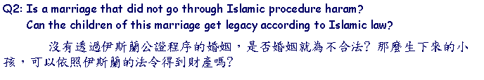 Text Box: Q2: Is a marriage that did not go through Islamic procedure haram?        Can the children of this marriage get legacy according to Islamic law?        沒有透過伊斯蘭公證程序的婚姻，是否婚姻就為不合法? 那麼生下來的小孩，可以依照伊斯蘭的法令得到財產嗎? 
