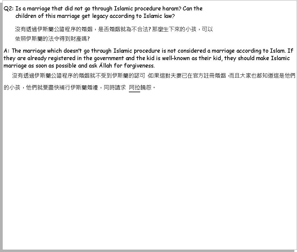 Text Box: Q2: Is a marriage that did not go through Islamic procedure haram? Can the        children of this marriage get legacy according to Islamic law?        沒有透過伊斯蘭公證程序的婚姻，是否婚姻就為不合法? 那麼生下來的小孩，可以        依照伊斯蘭的法令得到財產嗎? A: The marriage which doesnt go through Islamic procedure is not considered a marriage according to Islam. If they are already registered in the government and the kid is well-known as their kid, they should make Islamic marriage as soon as possible and ask Āllah for forgiveness.     沒有透過伊斯蘭公證程序的婚姻就不受到伊斯蘭的認可，如果這對夫妻已在官方註冊婚姻，而且大家也都知道這是他們的小孩，他們就要盡快補行伊斯蘭婚禮，同時請求  阿拉饒恕。