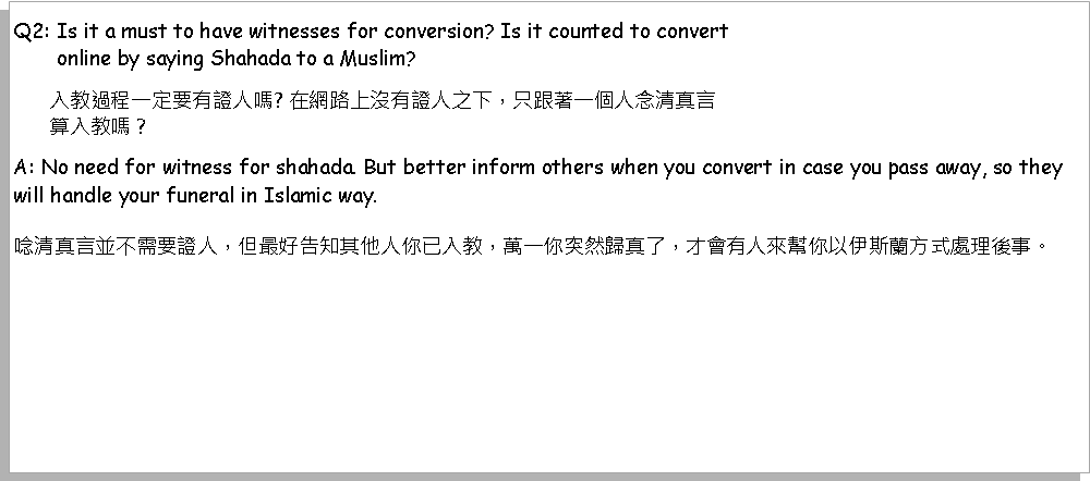 Text Box: Q2: Is it a must to have witnesses for conversion? Is it counted to convert        online by saying Shahada to a Muslim?       入教過程一定要有證人嗎? 在網路上沒有證人之下，只跟著一個人念清真言       算入教嗎？? A: No need for witness for shahada. But better inform others when you convert in case you pass away, so they will handle your funeral in Islamic way.唸清真言並不需要證人，但最好告知其他人你已入教，萬一你突然歸真了，才會有人來幫你以伊斯蘭方式處理後事。