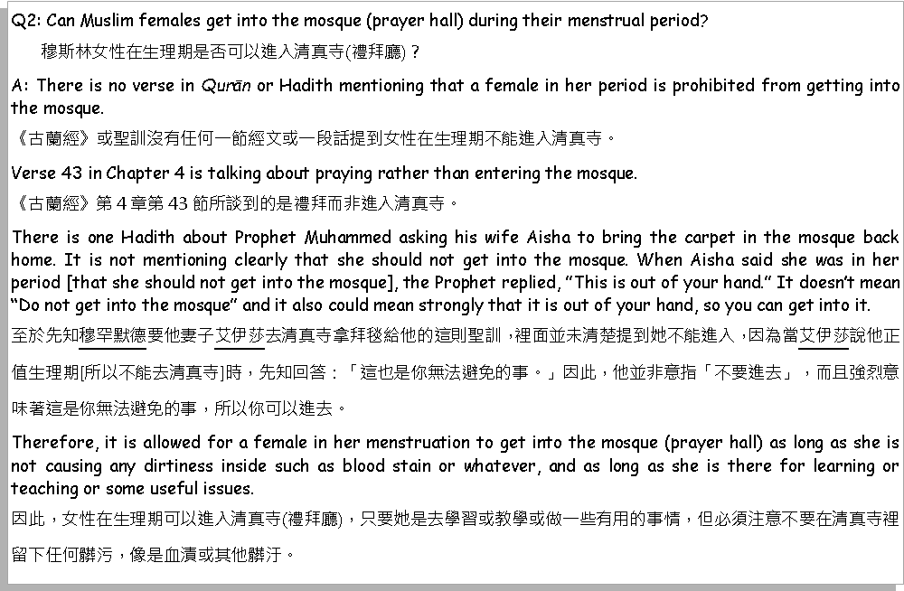 Text Box: Q2: Can Muslim females get into the mosque (prayer hall) during their menstrual period?       穆斯林女性在生理期是否可以進入清真寺(禮拜廳)？A: There is no verse in Qurān or Hadith mentioning that a female in her period is prohibited from getting into the mosque.《古蘭經》或聖訓沒有任何一節經文或一段話提到女性在生理期不能進入清真寺。Verse 43 in Chapter 4 is talking about praying rather than entering the mosque.《古蘭經》第4章第43節所談到的是禮拜而非進入清真寺。There is one Hadith about Prophet Muhammed asking his wife Aisha to bring the carpet in the mosque back home. It is not mentioning clearly that she should not get into the mosque. When Aisha said she was in her period [that she should not get into the mosque], the Prophet replied, This is out of your hand. It doesnt mean Do not get into the mosque and it also could mean strongly that it is out of your hand, so you can get into it.至於先知穆罕默德要他妻子艾伊莎去清真寺拿拜毯給他的這則聖訓，裡面並未清楚提到她不能進入，因為當艾伊莎說他正值生理期[所以不能去清真寺]時，先知回答：「這也是你無法避免的事。」因此，他並非意指「不要進去」，而且強烈意味著這是你無法避免的事，所以你可以進去。Therefore, it is allowed for a female in her menstruation to get into the mosque (prayer hall) as long as she is not causing any dirtiness inside such as blood stain or whatever, and as long as she is there for learning or teaching or some useful issues.因此，女性在生理期可以進入清真寺(禮拜廳)，只要她是去學習或教學或做一些有用的事情，但必須注意不要在清真寺裡留下任何髒污，像是血漬或其他髒汙。