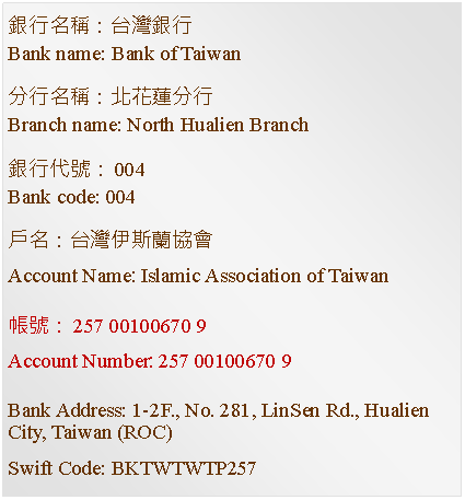 Text Box: 銀行名稱：台灣銀行Bank name: Bank of Taiwan分行名稱：北花蓮分行Branch name: North Hualien Branch銀行代號：004Bank code: 004戶名：台灣伊斯蘭協會Account Name: Islamic Association of Taiwan帳號：257 00100670 9Account Number: 257 00100670 9Bank Address: 1-2F., No. 281, LinSen Rd., Hualien City, Taiwan (ROC)Swift Code: BKTWTWTP257