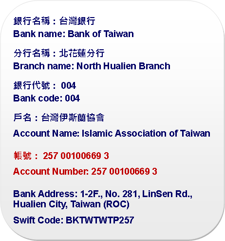 Rounded Rectangle: 銀行名稱：台灣銀行Bank name: Bank of Taiwan分行名稱：北花蓮分行Branch name: North Hualien Branch銀行代號：004Bank code: 004戶名：台灣伊斯蘭協會Account Name: Islamic Association of Taiwan帳號：257 00100669 3Account Number: 257 00100669 3Bank Address: 1-2F., No. 281, LinSen Rd., Hualien City, Taiwan (ROC)Swift Code: BKTWTWTP257