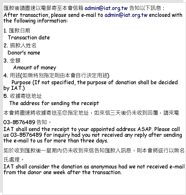 Text Box: 匯款後請盡速以電郵寄至本會信箱admin@iat.org.tw 告知以下訊息：After transaction, please send e-mail to admin@iat.org.tw enclosed with the following information: 1. 匯款日期   Transaction date2. 捐款人姓名   Donor’s name3. 金額      Amount of money4. 用途(如無特別指定則由本會自行決定用途)     Purpose (If not specified, the purpose of donation shall be decided by IAT.)5. 收據寄送地址    The address for sending the receipt本會將盡速將收據寄送至您指定地址，如來信三天後仍未收到回覆，請來電03-8576489告知。IAT shall send the receipt to your appointed address ASAP. Please call us 03-8576489 for inquiry had you not received any reply after sending the e-mail to us for more than three days.如於收到匯款後一星期內仍未收到來信告知匯款人訊息，則本會將逕行以無名氏處理。IAT shall consider the donation as anonymous had we not received e-mail from the donor one week after the transaction.