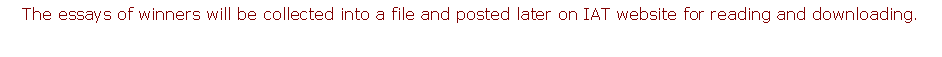 Text Box: The essays of winners will be collected into a file and posted later on IAT website for reading and downloading.